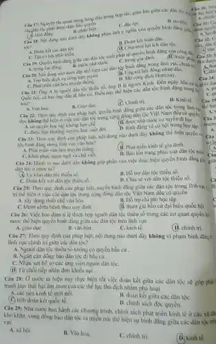 bào quyên
D. tru tiên
C. đạc lợi.
A. binh ding. Câu 18: Nội dung nào dưới đây không phàn ánh y nghĩa của quyền bình đǎng giữ.
B. phân biẹt.
toc?
B. Đoàn kết toàn dân.
A. Doàn két các dân tộC.
D. Chia moi lợi ích dân tộC.
C. Tạo co hội phát trién.
Câu 19: Quyen binh đẳng giữa các dân tộc xuất phát từ quyền hình dân đi)
A. trong lao động.
B. truke nhà nướC.
C. trong gia dinh.	phip
Câu 21: Ông A là người dân tộc thiếu số, ông B là người Kinh. Đến ngày bầu cứ
Quốc hội, cả hai ông đều đi bầu cử.Diều này thể hiện các dân tộc bình đǎng trong to
nào?
D. Kinh tế.
B. Giáo dụC.
(0. Chinh trị.
Câu 20: Nội dung nào dưới đây thể hiện các dân tộc bình đẳng trong lĩnh vực chinh tr (B. Ung cứ hội đồng nhân dân.
A. Tìm hiểu dịch vu công trực tuyến
C. Phát triển vǎn hóa truyền thống.
D. Mở rộng dịch Homstay.
A. Vǎn hóa.
Câu 22: Theo quy dịnh của pháp luật, quyền bình đẳng giữa các dân tộc trong lĩnh vp
dục không thể hiện ở việc các dân tộc trong cộng đồng dân tộc Việt Nam đều có quyền
A. có quyền học tập không hạn chế
(B. dược nhà nước cứ tuyến đi họC.
C. được học thường xuyên.học suốt đời .
D. binh đẳng vè cơ hội trong học tập.
Câu 23: Theo quy định của pháp luật.nội dung nào dưới đây không thể hiện quyền ci
tộc bình đẳng trong lĩnh vực vǎn hóa?
A. Phát triển vǎn hóa truyền thống.
B. Phát triển kinh tế gia dinh.
C. Khôi phục ngôn ngữ và chữ viết.
D. Bào tồn trang phục của dân tộc min
Cau 30: Nhi
Câu 17: Nguyên tác quan trọng hàng đầu trong hợp tác, giao lưu giữa các dân toc Cau 30: Nh
A. chinh
Câu
A. lao d
Câu 32: C
của dân tệ
(A) vǎn
Câu 33: F
đều được
A. that
C. dar
Câu 34:
A. ph
C. pl
Câu 35
Câu 24: Hành vi nào dưới đây không góp phần vào việc thực hiện quyền bình đẳng gis giữ
dân tộc ở nước ta?
(A) Ly khai dân tộc thiếu số.
B. Hỗ trợ dân tộc thiểu số.
C. Doàn kết với dân tộc thiếu số.
D. Chia sé với dân tộc thiểu số.
Câu 25: Theo quy định của pháp luật, quyền bình đẳng giữa các dân tộc trong lĩnh vực c
trị thể hiện ở việc các dân tộc trong cộng đồng dân tộc Việt Nam đều có quyên
A. xây dựng thiết chế vǎn hóa.
B. Hỗ trợ chi phí học tập.
C. khảm chừa bệnh theo quy định
(1). tham gia bầu cử đại biểu quốc hội.
Câu 26: Việc bào đám tỉ lệ thich hợp người dân tộc thiểu số trong các cơ quan quyền lạ
nước thể hiện quyển bình đẳng giữa các dân tộc trên lĩnh vực
A. giáo dụC.
B. vǎn hóa.
C. kinh tế.
(D. chính trị.
Câu 27: Theo quy định của pháp luật.nội dung nào dưới đây không vi phạm bình dầng =
lĩnh vực chính trị giữa các dân tộc?
A. Người dân tộc thiểu số không có quyền bầu cử
B. Ngǎn cản đồng bào dân tộc đi bầu cử.
C. Nhận xét hồ sơ các ứng viên người dân tộC.
(D) Từ chối tiếp nhận đơn khiếu nại .
Câu 28: Ở nước ta hiện nay thực hiện tốt việc đoàn kết giữa các dân tộc sẽ góp phản
tranh làm thất bại âm mưu của các thể lực thù địch nhằm phả hoại
A. các nền kinh tế mới nối.
(C) tinh đoàn kết quốc tế.
B. doàn kết giữa các dân tộC.
D. chính sách độc quyền.
Câu 29: Nhà nước ban hành các chương trình, chính sách phát triển kinh tế ở các xã độ
khỏ khǎn, vùng đồng bào dân tộc và miền núi thể hiện sự bình đẳng giữa các dân tộc trên
vực
A. xã hội.
B. Vǎn hóa.
C. chinh trị.
(D.) kinh tế.