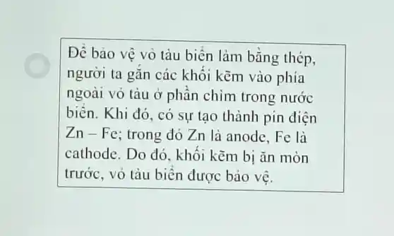 Đề bảo vệ vô tàu biển làm bằng thép,
người ta gǎn các khối kẽm vào phía
ngoài vỏ tàu ở phần chim trong nước
biên. Khi đó, có sự tạo thành pin điện
Zn-Fe:trong dó Zn là anode,Fe là
cathode Do do , khối kẽm bị ǎn mòn
trước, vỏ tàu biển được bảo vẽ.