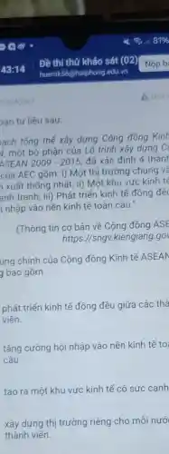 A Báo
ban tư liệu sau:
ach tổng thế xây dựng Cộng đông Kinh
v, một bộ phận của Lộ trình xây dựng C
ASEAN 2009-2015 đã xác định 4 thành
của AEC gồm: i)Một thị trường chung và
xuất thống nhất;ii) Một khu vực kinh tế
anh tranh; iii)Phát triển kinh tế đồng đề
i nhập vào nền kinh tế toàn cầu."
(Thông tin cơ bản về Cộng đồng ASE
https://sngv kiengiang.go
ung chính của Cộng đồng Kinh tế ASEAN
g bao gồm
phát triển kinh tế đồng đều giữa các thà
viên.
tǎng cường hội nhập vào nền kinh tế to
câu.
tạo ra một khu vực kinh tế có sức canh
xây dựng thị trường riêng cho mỗi nướ
thành viên.