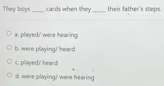 They boys __ cards when they __ their father's steps.
a. played/ were hearing
b. were playing/ heard
c. played/ heard
d. were playing/ were hearing