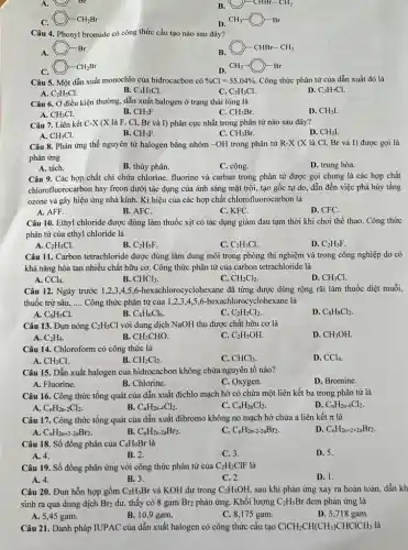 A. Br
B. (C)-CHBr-CH_(3)
bigcirc -CH_(2)Br
D. CH_(3)-O-Br
Câu 4. Phenyl bromide có công thức cấu tạo nào sau đây?
A. (C) -Br
B. bigcirc -CHBr-CH_(3)
bigcirc -CH_(2)Br
CH_(3)-O-Br
Câu 5. Một dẫn xuất monochlo của hiđrocacbon có % Cl=55,04%  Công thức phân tử của dẫn xuất đó là
A. C_(2)H_(5)Cl.	C. C_(2)H_(3)Cl.
B. C_(3)H_(5)Cl.
D. C_(3)H_(7)Cl
Câu 6. Ở điều kiện thường, dẫn xuất halogen ở trạng thái lòng là
A. CH_(3)Cl.
B. CH_(3)F.
C. CH_(3)Br
D. CH_(3)I
Câu 7. Liên kết C-X (X là F.. Cl, Br và I)phân cực nhất trong phân tử nào sau đây?
A. CH_(3)Cl.
B. CH_(3)F.
C. CH_(3)Br
D. CH_(3)I
Câu 8. Phản ứng thế nguyên tử halogen bằng nhóm -OH trong phân tử R -X (X là Cl.Br và I) được gọi là
phản ứng
A. tách.
B. thủy phân.
C. cộng.
D. trung hòa.
Câu 9. Các hợp chất chỉ chứa chlorine, fluorine và carban trong phân tử được gọi chung là các hợp chất
chlorofluorocarbon hay freon dưới tác dụng của ánh sáng mặt trời, tạo gốc tự do, dẫn đến việc phá hủy tầng
ozone và gây hiệu ứng nhà kính. Kí hiệu của các hợp chất chlorofluorocarbon là
A. AFF.
B. AFC.
C. KFC.
D. CFC.
Câu 10. Ethyl chloride được dùng làm thuốc xịt có tác dụng giảm đau tạm thời khi chơi thề thao.Công thức
phân tử của ethyl chloride là
A. C_(2)H_(5)Cl.
B. C_(2)H_(5)F
C. C_(2)H_(3)Cl.
D. C_(2)H_(3)F
Câu 11. Carbon tetrachloride được dùng làm dung môi trong phòng thí nghiệm và trong công nghiệp do có
khả nǎng hòa tan nhiều chất hữu cơ.Công thức phân tử của carbon tetrachloride là
A. CCl_(4)
B. CHCl_(3)
C. CH_(2)Cl_(2)
D. CH_(3)Cl.
Câu 12. Ngày trước 1.2,3.45,6-hexachlorocyclobexane đã từng được dùng rộng rãi làm thuốc diệt muỗi,
thuốc trừ sâu, __ Công thức phân tử của 1,2,3,4,5,6-hexachlorocy clohexane là
A. C_(6)H_(5)Cl.
B. C_(6)H_(6)Cl_(6).
C_(2)H_(2)Cl_(2).
D. C_(8)H_(8)Cl_(2)
Câu 13. Đun nóng C_(2)H_(5)Cl với dung dịch NaOH thu được chất hữu cơ là
A. C_(2)H_(4).
B. CH_(3)CHO
C. C_(2)H_(5)OH
D. CH_(3)OH.
Câu 14. Chloroform có công thức là
A. CH_(3)Cl.
B. CH_(2)Cl_(2).
C. CHCl_(3)
D. CCl_(4)
Câu 15. Dẫn xuất halogen của hidrocacbon không chứa nguyên tố nào?
D. Bromine.
B. Chlorine.
C. Oxygen.
A. Fluorine.
Câu 16. Công thức tổng quát của dẫn xuất địchlo mạch hở có chứa một liên kết ba trong phân tử là
C_(n)H_(2n-2)Cl_(2).
B. C_(n)H_(2n-4)Cl_(2)
C. C_(n)H_(2n)Cl_(2).
D. C_(n)H_(2n-6)Cl_(2)
Câu 17. Công thức tổng quát của dẫn xuất đibromo không no mạch hở chứa a liên kết pi  là
D. C_(n)H_(2n+2+2a)Br_(2).
A. C_(n)H_(2n+2-2a)Br_(2)
B. C_(n)H_(2n-2a)Br_(2)
C_(n)H_(2n-2-2a)Br_(2).
Câu 18. Số đồng phân của C_(4)H_(9)Br là
D. 5.
A. 4.
B. 2.
C. 3.
Câu 19. Số đồng phân ứng với công thức phân tử của C_(2)H_(2)ClF là
A. 4.
B. 3.
C. 2.
D. 1.
Câu 20. Đun hỗn hợp gồm C_(2)H_(5)Br và KOH dư trong C_(2)H_(5)OH, sau khi phản ứng xảy ra hoàn toàn dẫn kh
sinh ra qua dung dịch Br_(2) dư, thấy có 8 gam Br2 phản ứng.Khối lượng C_(2)H_(5)Br đem phản ứng là
A. 5,45 gam.
B. 10,9 gam.
C. 8,175 gam.
D. 5,718 gam.
Câu 21. Danh pháp IUPAC của dẫn xuất halogen có công thức câu tạo ClCH_(2)CH(CH_(3))CHClCH_(3) là