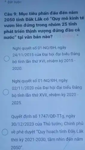 Bắt buộc
Câu 9: Mục tiêu phấn đấu đến nǎm
2050 tỉnh Đắk Lắk có "Quy mô kinh tế
vươn lên đứng trong nhóm 25 tỉnh
phát triển thịnh vượng đứng đầu cả
nước" tại vǎn bản nào?
Nghị quyết số 01-NQ/UNDHH ngày
24/11 /2015 của Đại hội đại biểu Đảng
bộ tỉnh lần thứ XVI, nhiệm kỳ 2015-
2020.
Nghị quyết số 01-NQ/UNDHH ngày
02/11/2020 của Đai hôi đai biểu Đảng
bộ tỉnh lần thứ XVII, nhiệm kỳ 2020-
2025.
Quyết định số 1747/QUND-TTg ngày
30/12/2023 của Thủ tướng Chính phủ
về phê duyệt "Quy hoạch tỉnh Đắk Lắk