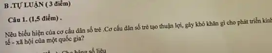 B.TỰ LUẬN (3 điểm)
Câu 1. (1,5 điểm).
Nêu biểu hiện của cơ cấu dân số trẻ .Cơ cấu dân số trẻ tạo thuận lợi, gây khó khǎn gì cho phát triển kinH
tê - xã hội của một quốc gia?