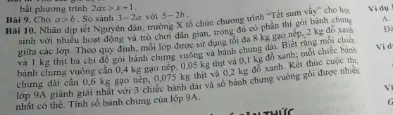 bất phương trình 2axgt x+1
Bài 9. Cho agt b . So sánh 3-2a với 5-2b
Bài 10. Nhân dịp tết Nguyên đán, trường X tổ chức chương trình "Tết sum vầy" cho học
sinh với nhiều hoạt động và trò chơi dân gian,trong đó có phần thi gói bánh chưng
giữa các lớp.Theo quy định , mỗi lớp được sử dụng tối đa 8 kg gạo nếp, 2 kg đỗ xanh
và 1 kg thịt ba chỉ để gói bánh chưng vuông và bánh chưng dài. Biết rằng mỗi chiếc
bánh chưng vuông cần 0,4 kg gạo nếp, 0,05 kg thịt và 0,1 kg đỗ xanh; mỗi chiếc bánh
chưng dài cần 0,6 kg gạo nếp , 0,075 kg thịt và 0,2 kg đỗ xanh . Kết thúc cuộc thị
lớp 9A giành giải nhất với 3 chiếc bánh dài và số bánh chưng vuông gói được nhiều
nhất có thể . Tính số bánh chưng của lớp 9A.