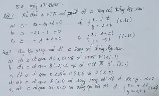 BT UN ngay 174 21205.
a) Delta: 4 x-2 y+6=0 
d) {x=3-t y=2+t(t-t s). 
b) Delta:-2 x-3=0 
c) Delta:-y+1=0 
e) x=4+2 t 
 (t-t s) 
Bai 2 Hãy lap pttg cua' dt Delta trong các triong hop sau:
a) dt Delta di qua A(-1 ; 0) yà có VTPT vec(n)(2 ;-3) 
b) dt Delta di qua B(-2 ;-2) vā có VTCP vec(x)=(2 ; 1) 
c) dt Delta di qua & 2 diem C(-3 ; 1) vā D(-1 ; 5) 
d) dt Delta di qua E(1 ; 1) và song song voi dt d: 2 x+y-10=0 
e, dt Delta diqua G(-1 ;-2) và vuing gó vobi dt: d:{x=4-3 t y=2+t(t-1).