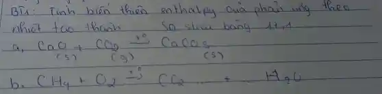BT1: Tinh bien' thien enthalpy cuia phain wing theo nhiêt tao thanh so slicu bang 17,1
a) mathrm(CaO)_((mathrm(s)))+mathrm(CO)_(2) stackrel(+0)(arrow) mathrm(CaCO)_(3) 
(s)
(s)
b) mathrm(CH)_(4)+mathrm(O)_(2) stackrel(+0)(arrow) mathrm(CCl)_(2) ldots+ldots mathrm(H)_(2) mathrm(O)