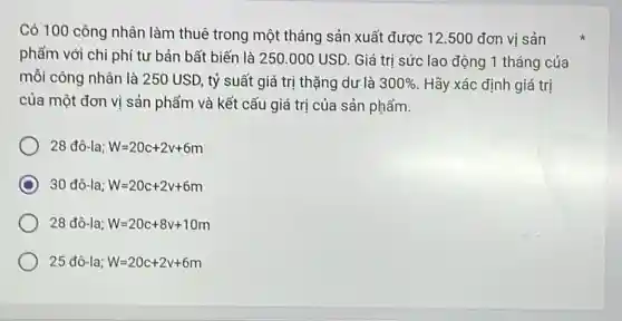 Có 100 công nhân làm thuê trong một tháng sản xuất được 12.500 đơn vị sản
phẩm với chi phí tư bản bất biến là 250.000 USD Giá trị sức lao động 1 tháng của
mỗi công nhân là 250 USD, tỷ suất giá trị thặng du là 300%  Hãy xác định giá trị
của một đơn vị sản phẩm và kết cấu giá trị của sản phẩm.
28 đô-la; W=20c+2v+6m
D 30 đô-la; W=20c+2v+6m
28 đô-la; W=20c+8v+10m
25dhat (o)-la;W=20c+2v+6m