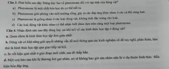 Câ 13. Phát biểu sau đây Đún g hay Sai về phe romon e đối với tập tính củ:a động vật?
a) Ph eromone là mộ t chất hóa học do cơ thể tiết ra.
b) Pherom one giả i phóng vào mô i trường sống,gây ra cá c đáp ứn:g khác nhau ở cá c cá thể cùng loài.
c) Ph eromone là giối ng nhau ở các loà i động vật., không tính đặc trưng cho loài.
d) Các loài động vật khác nhau có thể nhận biết nhau dự a trên cùng ; một loạ i pheromone.
Câu 4.Nhâr định nào sau đây đúng hay sai khi nó i về các hình thức học tập ở động vật?
a. Q uen nhờn là hình thức học tập đơn giản nhất.
b. Độn g vật có khả nǎng giả i quyết những vấn đề mới th ng qu a các kinh nghiện cũ để suy nghĩ phán đo án, làm
thử là hình thức học tập qua gia tiếp xã hội.
c. In vết hiệu quả nhất ở giai đoạn mới sinh, sau đó thấp hẳn.
d. M t con báo sau khi bị thương bởi gai i nhím nó sẽ kh ông bao giờ sǎn nhím nữa là ví dụ thuộc hình thú c điều
kiện hó a đáp ứng.