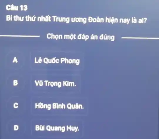 C. 18
Bí thư thứ nhất Trung ương Đoàn hiện nay là al?
__
Chọn một đáp án đúng
__
A
Lê Quốc Phong
B Vũ Trọng Kim.
C Hồng Bình Quân.
D Bùi Quang Huy.
.