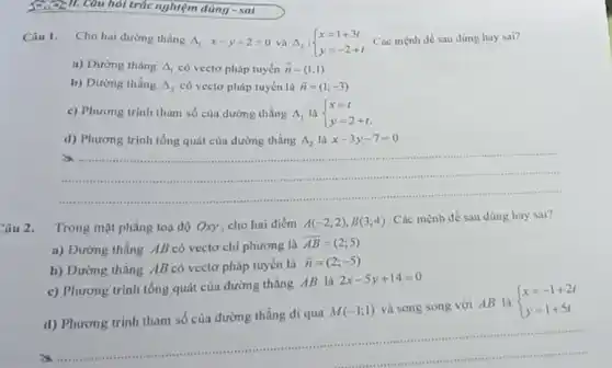 Câ 2 II. Câu hỏi trắc nghiệm đúng - sai
Câu 1. Cho hai dường thẳng Delta _(1):x-y+2=0 và Delta _(2): ) x=1+3t y=-2+t  Các mệnh dề sau đúng hay sai?
a) Dường thẳng Delta _(1) có vectơ pháp tuyến overrightarrow (n)=(1;1)
b) Dường thẳng Delta _(2) có vectơ pháp tuyến là overrightarrow (n)=(1;-3)
c) Phương trình tham số của đường thẳng Delta _(1) là  ) x=t y=2+t 
d) Phương trình tổng quát của đường thẳng Delta _(2) là x-3y-7=0
__
 .
Câu 2.
Trong mặt phẳng toạ độ Oxy, cho hai điểm A(-2;2),B(3;4) Các mệnh đề sau đúng hay sai?
a) Đường thẳng AB có vectơ chỉ phương là
overrightarrow (AB)=(2;5)
b) Dường thẳng AB có vectơ pháp tuyến là
overrightarrow (n)=(2;-5)
c) Phương trình tổng quát của đường thẳng AB là
2x-5y+14=0
d) Phương trình tham số của đường thẳng đi qua
M(-1;1)
và song song với AB là  ) x=-1+2t y=1+5t 
__
seess ...caseans