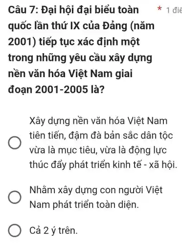 Cả 2 ý trên.
Câu 7: Đại hội đại biểu toàn
quốc lần thứ IX của Đảng (nǎm
2001) tiếp tục xác định một
trong những yêu cầu xây dựng
nền vǎn hóa Việt Nam giai
đoạn 2001-2005 là?
Xây dựng nền vǎn hóa Việt Nam
tiên tiến , đậm đà bản sắc dân tộc
vừa là mục : tiêu, vừa là động lực
thúc đẩy phát triển kinh tế - xã hội.
Nhằm xây dựng con người Việt
Nam phát triển toàn diện.
điê