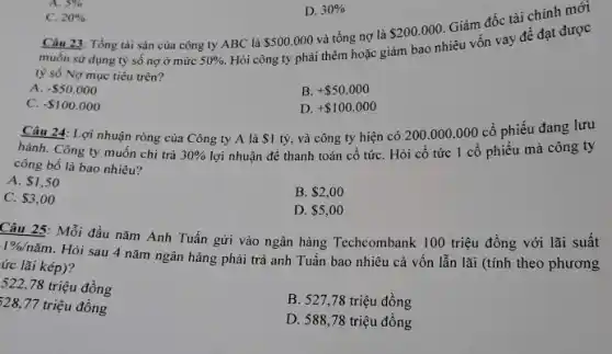 C. 20% 
D. 30% 
Câu 23: Tổng tài sản của công ty ABC là 500.000 và tổng nợ là
 200.000
Giám đốc tài chính mới
muốn sử dụng tỷ số nợ ở mức 50% 
Hỏi công ty phải thêm hoặc giảm bao nhiêu vốn vay để đạt được
tỷ số Nợ mục tiêu trên?
A. - 50.000
B. + 50.000
C. - 100.000
D. + 100.000
Câu 24: Lợi nhuận ròng của Công ty A là 1
tỷ, và công ty hiện có 200.000 .000 cổ phiếu đang lưu
hành. Công ty muốn chi trả 30%  lợi nhuận để thanh toán cổ tứC. Hỏi cổ tức 1 cổ phiếu mà công ty
công bố là bao nhiêu?
A. 1,50
C. 3,00
B. 2,00
D. 5,00
Câu 25: Mỗi đầu nǎm Anh Tuấn gửi vào ngân hàng Techcombank 100 triệu đồng với lãi suất
1% /ncheck (a)m
Hỏi sau 4 nǎm ngân hàng phải trả anh Tuấn bao nhiêu cả vốn lẫn lãi (tính theo phương
ức lãi kép)?
522,78 triệu đồng
B. 527,78 triệu đồng
328,77 triệu đồng
D. 588,78 triệu đồng