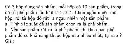 Có 3 hộp đựng sản phẩm, mỗi hộp có 10 sản phẩm , trong
đó số phễ phẩm lẫn lượt là 2 ,3.4. Chọn ngẫu nhiên một
hộp, rồi từ hộp đó rút ra ngẫu nhiên một sản phẩm.
a. Tính xác suất để sản phẩm chọn ra là phế phẩm.
b. Nếu sản phẩm rút ra là phể phẩm, thì theo bạn phế
phẩm đó có khả nǎng thuộc hộp nào nhiều nhất, tại sao ?
Giải: