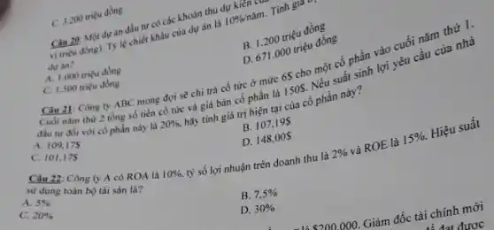 C. 3.200 triệu đồng
Câu 20: Một dự án đầu tư có các khoản thu dự kien
vị triçu đồng). T)lệ chiết khấu của dự án là
10% /ncheck (a)m Tinh gia
dự án?
B. 1.200 triệu đồng
A. 1.000 triçu đồng
D. 671.000 triệu đồng
Câu 21: Công ty ABC mong đợi sẽ chi trả có tức ở mức 6 cho một cổ phần vào cuối nǎm thứ 1.
C. 1.500 triệu đồng
Cuối nǎm thứ 2 tổng số tiền cổ tức và giá bán cổ phần là 150S Nếu suất sinh lợi yêu cầu của nhà
đầu tư đói với có phần này là 20%  hãy tính giá trị hiện tại của cổ phần này?
A. 109,175
B. 107,195
C. 101,175
D. 148,00
tỷ số lợi nhuận trên doanh thu là
Câu 22: Công ty A có ROA là
10% 	2%  và ROE là 15%  Hiệu suất
sử dụng toàn bộ tải sản là?
A. 5% 
C. 20% 
B. 7,5% 
D. 30% 
 200.000 Giám đốc tài chính mới