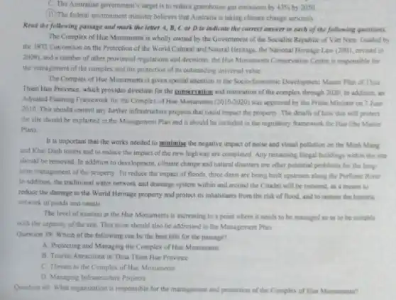 C. The Australian government'target is to reduce greenhouse gas emissions by 43%  by 2050.
(D) The federal environment minister believes that Australia is taking climate change seriously
Read the following passage and mark the letter A, B, C or D to indicate the correct answer to each of the following questions.
The Complex of Hue Monuments is wholly owned by the Government of the Socialist Republic of Viet Nam. Guided by
the 1972 Convention on the Protection of the World Cultural and Natural Heritage, the National Heritage Law (2001, revised in
2009), and a number of other provincial regulations and decisions, the Hue Menuments Conservation Centre is responsible for
the management of the complex and the protection of its outstanding universal value
The Complex of Hue Monuments is given special attention in the Socio-Economic Development Master Plan of Thus
Thien Hue Province, which provides direction for the conservation and restoration of the complex through 2020 in addition, an
Adjusted Planning Framework for the Complex of Hue Monuments (2010-2020) was approved by the Prime Minister on 7 June
2010. This should control any further infrastructure projects that could impact the property. The details of how this will protect
the site should be explained in the Management Plan and it should be included in the regulatory framework for Hue (the Master
Plan)
It is important that the works needed to minimise the negative impact of noise and visual pollution on the Minh Mang
and Khai Dinh tombs and to reduce the impact of the new highway are completed. Any remaining illegal buildings with the site
should be removed. In addition to development, climate change and natural disasters are other potential problems for the long.
term management of the property. To reduce the impact of floods, three dams are being built upstream along the Perfume River
In addition, the traditional water network and drainage system within and around the Citadel will be restored, as a means to
reduce the damage to the World Heritage property and protect its inhabitants from the risk of flood, and to restore the historic
network of ponds and canals.
The level of tourism at the Hue Monuments is increasing to a point where it needs to be managed so as to be suitable
with the capacity of the site. This issue should also be addressed in the Management Plan
Question 39: Which of the following can be the best title for the passage?
A. Protecting and Managing the Complex of Hue Monuments
B. Tourist Attractions in Thua Thien Hue Province
C. Threats to the Complex of Hue Monuments
D. Managing Infrastructure Projects
Question 40: What organization is responsible for the management and protection of the Complex of Hue Monuments?