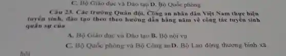 C. Bộ Giáo dục và Đào tạo D.Bộ Quốc phòng
Câu 23. Các trường Quân đội.Cong an nhân dân Việt Nam thực hiện
tuyển sinh, đào tạo theo theo hướng dẫn hằng nǎm về công tác tuyển sinh
quân sự của
A. Bộ Giáo dục và Đào tạo B.Bộ nội vụ
C. Bộ Quốc phòng và Bộ Công anD. Bộ Lao động thương binh xã