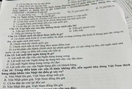 A. Cá ba đáp lin còn lại đều đúng
B. my
D. Dinh thue
hatingThuromgmgiCophis USD/VND=25,320.00/25,680
C. Danh thuếtiêu thu đBc biệt
T
C. Dành thuế tiêu thụ
Nam (BIDV) có thông bao ty
USD/VND=25,680 là ty giá gì?
A. Ty giá đóng cửa
giá mở cửa
K. Ty giá mua vào
D. Ty giá bán ra
Câu 12: Ngân hàng Trung rong la gi?
A. Là cơ quan quản lý và kiểm soát tiến tệ trong phạm vi toàn quốc
B. Là bộ máy quân lý kinh tế tài chính tổng hợp của một quốc gia
C. Là ngân hàng phát hành tiền của một quóc gia
D. Cả ba đáp ân còn lại đều đúng
Câu 13: Logi tiên nào sau đây không thuộc khối tiền M!
B. Tiên gửi thanh toán
D. Tiền mạt
A. Tiền giri tiết kiệm
C. Tiền gửi không kỳ hạn
Câu 14: Chinh sách tài khoá được hiểu là gì?
A. Là chinh sách kinh tế vĩ mô nhằm ổn định và tǎng trưởng nền kinh tế thông qua các công cụ
thu, chi ngân sách nhà nước
B. Chinh sách tài chính quốc gia
C. Chính sách tiền tệ mở rộng theo quan điểm mới
D. Là bộ phận cấu thành chính sách tài chính quốc gia,có các công cụ thu, chi ngân sách nhà
nước và các công cụ điều tiết cung cầu tiền tệ
Câu 15: Lãi suất liên ngân hàng là gì?
A. Lãi suất tái cấp vốn của Ngân hàng trung ương
B. Lãi suất mà các Ngân hàng áp dụng khi cho vay lẫn nhau
C. Lãi suất Ngân hàng trung ương chị đạo
D. Lãi suất cho vay của Ngân hàng đối với khách hàng
Câu 16: Trong điều kiện các yếu tố khác không đổi, nếu người tiêu dùng Việt Nam thích
hàng nhập khẩu của Nhật thì điều gì xảy ra?
A. Yên Nhật lên giá, Việt Nam đồng mất giá
B. Yên Nhật giảm giá, Việt Nam đồng lên giá
C. Cả ba đáp án còn lại đêu sai
D. Yên Nhật lên giá, Việt Nam đồng lên giá
x các câu sau đây: