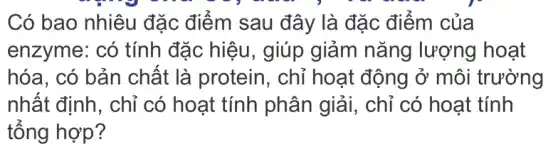 Có bao nhiêu đặc điểm sau đây là đặc điểm của
enzyme: có tính đặc hiệu, giúp giảm nǎng lượng hoạt
hóa, có bản chất là protein , chỉ hoạt động ở môi trường
nhất định, chỉ có hoạt tính phân giải, chỉ có hoạt tính
tổng hợp?