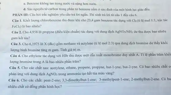 C. Benzene không tan trong nước và nặng hơn nướC.
d. Sáu nguyên tử carbon trong phân tử benzene nằm ở sáu đỉnh của một hình lục giác đều.
PHÀN III: Câu hỏi trắc nghiệm yêu cầu trả lời ngắn. Thí sinh trả lời từ câu 1 đến câu 6.
Câu 1. Khối lượng chlorobenzene thu được khi cho 23,4 gam benzene tác dụng với Cl_(2) (ti lệ mol 1:1 , xúc tác
FeCl_(3)) là bao nhiêu?
Câu 2. Cho 4 ,958 lít propyne (điều kiện chuẩn) tác dụng với dung dịch AgNO_(3)/NH_(3) dư thu được bao nhiêu
gam kết tủa?
Câu 3. Cho 6 .1975 lít X (đkc) gồm methane và actylene (ti lệ mol 2:3 ) qua dung dịch bromine dư thấy khối
lượng bình bromine tǎng m gam. Tính giá trị m.
Câu 4. Cho ethylene tác dụng với HBr thu được một dẫn xuất monobromo duy nhất A. Tỉ lệ phần trǎm khối
lượng bromine trong A là bao nhiêu phân trǎm?
Câu 5. Cho các chất sau: acetylene, ethane propene, propyne, but-1-yne but-2-yne. Có bao nhiêu chất c
phản ứng với dung dịch AgNO_(3) trong ammonia tạo kết tủa màu vàng?
Câu 6. Cho các chất: pent-2-ene; 3 ,3-dimethylbut-1-ene;3-methylpent-1-ene;2-methylbut-2-ene. Có ba
nhiêu chất có đồng phân hình học?
__