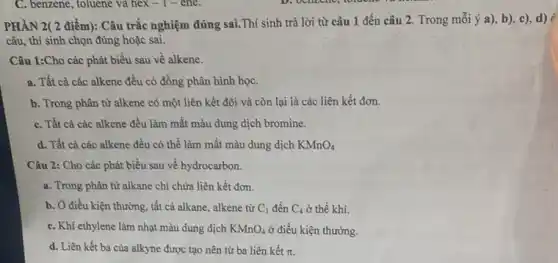 C. benzene, toluene và hex-ene.
PHÂN 2( 2 điểm):Câu trắc nghiệm đúng sai.Thí sinh trả lời từ câu 1 đến câu 2. Trong mỗi ý a), b), c),d)
câu, thí sinh chọn đúng hoặc sai.
Câu 1:Cho các phát biểu sau về alkene.
a. Tất cả các alkene đều có đồng phân hình họC.
b. Trong phân từ alkene có một liên kết đôi và còn lại là các liên kết đơn.
C. Tất cả các alkene đều làm mất màu dung dịch bromine.
d. Tất cả các alkene đều có thể làm mất màu dung dịch KMnO_(4)
Câu 2: Cho các phát biểu sau về hydrocarbon.
a. Trong phân từ alkane chỉ chứa liên kết đơn.
b. Ở điều kiện thường, tất cả alkane,alkene từ C_(1) đến C_(4) ở thể khí.
C. Khí ethylene làm nhạt màu dung dịch KMnO_(4) ở điều kiện thường.
d. Liên kết ba của alkyne được tạo nên từ ba liên kết pi .