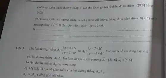 c) Có hai điếm thuộc đường thẳng d sao cho khoảng cách từ điểm đó tới điểm
A(8;0) bàng
2sqrt (26)
d) Phương trình các đường thẳng A song song với đường thẳng d và cách diểm B(2;6) một
khoảng bằng 2sqrt (13) là 2x-3y+40=0;2x-3y+12=0
a.
Câu 5. Cho hai đường thẳng A : Delta _(1): ) x=2+5t y=3-6t  Các mệnh đề sau đúng hay sai?
a) Hai đường thẳng Delta _(1),Delta _(2) lần lượt có vectơ chi phương overrightarrow (u_(1))=(5;-6),overrightarrow (u_(2))=(5;6)
b) Hai đường thẳng Delta _(1),Delta _(2) song song.
c) M(7;3)
là tọa độ giao điểm của hai đường thẳng
Delta _(1),Delta _(2)
d) Delta _(1),Delta _(2) vuông góc với nhau.