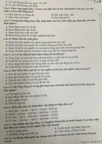 C. Có vận động thuần tuý ngoài vật chất
D. Có vật chất không vận động.
Câu 8: Theo chủ nghĩa Mác - Lênin, quy luật nào là quy luật kinh tế cǎn bản của sản xuất và trao đồi hàng hóa?
A. Quy luật giá trị thặng dư
C. Quy luật cạnh tranh
B. Quy luật cung - cầu
D. Quy luật giá trị
Câu 9: Trong hoạt động thực tiễn, hình thức nào là cơ bản nhất quy định đến các hình thức khác?
A. Hoạt động chính trị xã hội
B. Hoạt động quan sát vũ trụ
C. Hoạt động sản xuất vật chất
D. Hoạt động quan sát và thực nghiệm khoa họC.
Câu 10: Quan hệ sản xuất gồm:
A. Quan hệ giữa người với người trong quá trình sản xuất
B. Quan hệ giữa con người với tự nhiên trong quá trình sản xuất.
C. Quan hệ giữa con người với con người trong quá trình tiêu dùng hàng hóa.
D. Quan hệ giữa người với người trong quá trình lưu thông hàng hoá
Câu 11: Cơ sỡ hạ tầng là khái niệm dùng để chỉ điều gi?
A. Tổng hợp các quan hệ sản xuất hợp thành cơ cấu kinh tế của xã hội.
B. Toàn bộ lực lượng sản xuất và quan hệ sản xuất
C. Các công trình được xây dựng phục vụ cho các hoạt động của xã hội
D. Toàn bộ lực lượng sản xuất của xã hội
Câu 12: Hai hình thức quá độ từ chủ nghĩa tư bản lên chủ nghĩa cộng sản là gì?
A. Quá độ một phần và quá độ hoàn toàn
B. Quá độ khách quan và quá độ chủ quan
C. Quá độ trực tiếp và quá độ gián tiếp
D. Quá độ nhanh chóng và quá độ lâu dài
Câu 13: Việt Nam đang ở trong giai đoạn nào của hính thái kinh tế-xã hội cộng sản
chủ nghĩa?
A. Chủ nghĩa cộng sản
B. Giai đoạn đầu của chủ nghĩa xã hội
C. Chủ nghĩa xã hội
D. Thời kỳ quá độ
Câu 14: Hãy sắp xếp các hình thức vận động từ thấp đến cao?
A. Sinh học -xã hội - vật lý - cơ học - hóa học
B. Vật lý -cơ học - hóa học - sinh học - xã hội
C. Cơ học -vật lý - hóa học - sinh học - xã hội
D. Cơ học -hóa học - vật lý - sinh học -xã hội
Câu 15: Tác phẩm nào của Mác và Ăngghen đánh dấu sự hoàn thành về cơ bản triết
học Mác nói riêng và chủ nghĩa Mác nói chung?
A. Hệ tư tưởng Đức
B. Tuyên ngôn của Đảng cộng sản.
C. Sự khốn cùng của triết học
D. Luận cương về Phoi-ơ-bắC.
Câu 16: Sự thống nhất giữa lực lượng sản xuất và quan hệ sản xuất tương ứng tạo
thành: