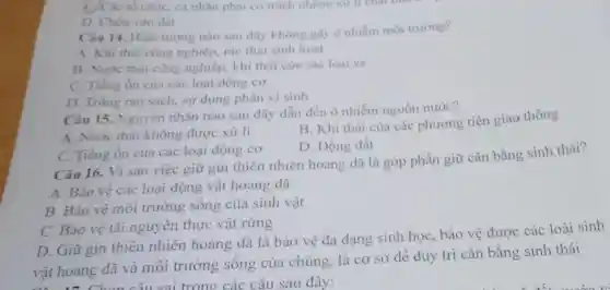 C) Các tổ chứC.cá nhân phài có trách nhiệm xử lí chất thái
D. Chón vào dit
Câu 14. Hiẹn tượng nào sau đây không gây ô nhiểm môi trường?
A. Khi thài công nghiệp.rác thải sinh hoat
B. Nước thài công nghiệp khí thài của các loai xe
C. Tiếng ôn của các loại động cơ
D. Trồng rau sach, sử dụng phân vi sinh
Câu 15.Nguyên nhân nào sau đây dẫn đến ô nhiễm nguồn nước?
A. Nước thải không được xử lí
B. Khi thài của các phương tiện giao thông
D. Động đất
C. Tiếng ổn của các loại động cơ
Câu 16. Vi sao việc giữ gin thiên nhiên hoang dã là góp phần giữ cân bằng sinh thái?
A. Bảo vệ các loại động vật hoang dã
B. Bảo vệ môi trường sống của sinh vật
C. Bảo vệ tài nguyên thực vật rừng
D. Giữ gin thiên nhiên hoang dã là bảo vệ đa dạng sinh học bảo vệ được các loài sinh
vật hoang dã và môi trường sống của chúng, là cơ sở để duy trì cân bằng sinh thái