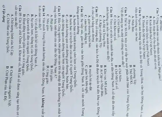 C. chữ Hàn.
Câu 7: Công trình nào sau đây thuộc kiến trúc Phật giáo?
A. Đền tháp Bô rô-bu-đua (In-đô-nê-xi-a)
B. Kinh thành Huế (Việt Nam).
C. Vǎn miếu Quốc tử giám (Việt Nam).
D. Thánh địa Mỹ Sơn (Việt Nam).
Câu 8: Ngoài ảnh hưởng sâu sắc từ Án Độ và Trung Hoa, vǎn học Đông Nam Á cò
chịu ảnh hưởng từ vǎn học
A. Nhật Bản.
B. phương Tây.
C. Bra-xin.
D. Thổ Nhĩ Ki.
Câu 9: Thể ki XI-XII, trên cơ sở tiếp thu một phần chữ Hán của Trung Quốc, ngu
Việt đã sáng tạo ra chữ viết riêng nào sau đây?
A. Chữ Chǎm cô.
B. Chữ Nôm.
C. Chữ Kho-me cô.
D. Chữ Mã Lai cô.
Câu 10: Trên cơ sở nền vǎn minh bản địa, cư dân Đông Nam Á có đại dã sớm tiếp
ảnh hưởng các nên vǎn minh nào sau đây?
A. Ân Độ và Trung Hoa.
B. Khu vực Mĩ Latinh.
C. A Rập và phương Tây
D. Ai Cập và Nhật Bàn.
Câu 11: Thời cô-trung đại, vǎn hóa Ân Độ đã được truyền bá đến khu vực Đông N
Á chủ yếu bằng con đường
A. giao thương buôn bán.
B. truyền bá áp dạt.
C. xâm lược, thông trị
C. giao lưu hữu nghị.
Câu 12: Sự tiếp xúc, giao thoa vǎn hóa giữa Dông Nam Á với vǎn minh Trung
thông qua con dường
A. buôn bán và bành trưởng xâm lược của Trung QuốC.
B. buôn bán và truyền đạo của các tu sĩ người Trung QuốC.
C. chi ảnh hưởng qua con đường giao thương, buôn bán.
D. chi thông qua con đường xâm lược của người Trung QuốC.
Câu 13: Đầu Công nguyên, tôn giáo nào sau khi du nhập đã ảnh hưởng lớn nhất tc
sống vǎn hóa, tinh thần của các dân tộc Đông Nam Á?
A. Phật giáo
B. Hồi giáo.
C. Nho giáo
D. Công giáo.
Câu 14: Vǎn minh Trung Hoa ảnh hưởng sâu sắc đến Đông Nam Á không xuất p
lí do nào sau dây?
A. Vị trí địa lí liền kề với Đông Nam Á
B. Sự xâm lược,thống trị của Trung QuốC.
C. Quá trình di dân của người Trung Quốc
D. Hoạt động truyền giáo của tu sĩ Công giáo.
Câu 15: Các loại chữ Chǎm cổ, Khơ -me cô, Mã Lai cổ được sáng tạo trên cơ
viết nào sau đây?
A. Chữ tượng hình của Ai Cập.
C. Chữ Hán của Trung QuốC.
B. Chữ Nôm của người Việt.
D. Chữ Phạn của An Độ.
c) Vận dụng