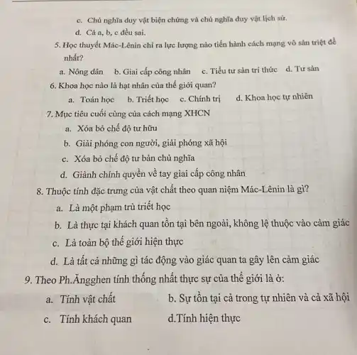 c. Chủ nghĩa duy vật biện chứng và chủ nghĩa duy vật lịch sứ.
d. Cảa,b c đều sai.
5. Học thuyết Mác-Lênin chỉ ra lực lượng nào tiến hành cách mạng vô sản triệt để
nhất?
a. Nông dân
b. Giai cấp công nhân
c. Tiểu tư sản trí thức d. Tư sản
6. Khoa học nào là hạt nhân của thế giới quan?
a. Toán học
b. Triết học c . Chính trị
d. Khoa học tự nhiên
7. Mục tiêu cuối cùng của cách mạng XHCN
a. Xóa bỏ chế độ tư hữu
b. Giải phóng con người , giải phóng xã hội
c. Xóa bỏ chế độ tư bản chủ nghĩa
d. Giành chính quyền về tay giai cấp công nhân
8. Thuộc tính đặc trưng của vật chất theo quan niệm Mác-Lênin là gì?
a. Là một phạm trù triết học
b. Là thực tại khách quan tồn tại bên ngoài, không lệ thuộc vào cảm giác
c. Là toàn bộ thế giới hiện thực
d. Là tất cả những gì tác động vào giác quan ta gây lên cảm giác
9. Theo Ph. Angghen tính thống nhất thực sự của thế giới là ở:
a. Tính vật chất
b. Sự tồn tại cả trong tự nhiên và cả xã hội
c. Tính khách quan
d.Tính hiện thực