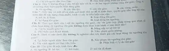 C. Cân trò người dân theo Dao.
D. Huy hogi cong trini on goo
Cau 6: Ong A không đồng ý cho M kết hôn với K vì do hai người không càng tôn giáo. Ông A
đi không thực hiện quyền bình đẳng gion
A. tin nguong.
B. các dân tộC.
C. cóc tôn giáo.
D. các vùng, miên.
Câu 7: Hiện nay có một số cá nhân giá danh nhà sư để đi khất thực quyên góp tiền úng hộ của
nhân dân đề xây dựng chùa chiền, hành vi này là biểu hiện của việc
A. metin di doan.
B. hoạt động tôn giáo.
D. hoạt động tin ngường.
C. lợi dung tôn giáo
Câu 8: Theo quy định của Luột tín ngường tôn giáo, các tôn giáo hợp pháp trong quá trinh to
chức hout dong tin ngương tôn giáo không được thực hiện hành vi nào dưới đây?
B. Nâng cấp co sở thờ tự
A. Tuyen truyen
D. Xâm phạm quốc phòng.
C. Phồ biến sách Kinh thánh.
Câu 9: Hanh vi nào dưới đây không bị nghiêm cắm khi tham gia các hoạt động tín ngương tôn
giáo?
A. Lp buộc người khác theo tôn giáo
B. Xúc phạm tín ngường tôn giáo.
C. Tôn vinh người có Đạo tiêu biểu.
D. Phân biệt vily do tôn giáo
Câu 10: Tôn giáo là một hình thức cha
A. tin nguong. B hu tue.
C. bói toán.
D. mê tín di doan.