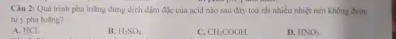 c Câu 2: Quá trình pha loãng dung dịcl n đận n đặc của acid nào sau đây toả rất nhi eunr liệt nên kh ông được
tự ý pl ha l oãng?
A. HCl.
B. H_(2)SO_(4)
C. CH_(3)COOH
D. HNO_(3)