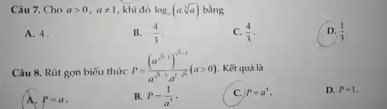 c Câu 7. Cho agt 0,aneq 1 , khi đó log_(a)(acdot sqrt [3](a)) bằng
A. 4.
B. -(4)/(3)
C. (4)/(3)
D. (1)/(3)
Câu 8.Rút gọn biểu thức
P=((a^sqrt (3-1))^sqrt (3+1))/(a^sqrt (5)-3a^1-sqrt (5))(agt 0) . Kết quả là
P=a
B. P=(1)/(a^4)
P=a^4
D. P=1 .