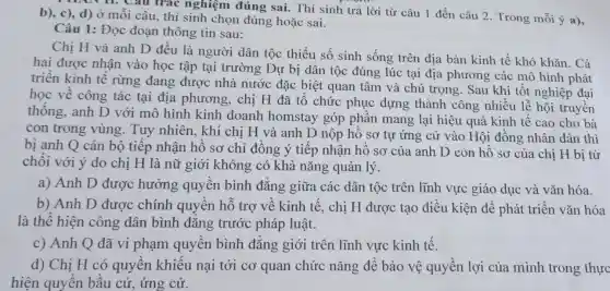 c), d) Ở mỗi au trac nghiệm đúng sai. Thí sinh trả lời từ câu 1 đến câu 2 Trong mỗi ý a), b), c), d) Ở mỗi câu, thí sinh chọn đúng hoặc sai.
Câu 1: Đọc đoạn thông tin sau:
Chị H và anh D đều là người dân tộc thiểu số sinh sống trên địa bàn kinh tế khó khǎn. Cả
hai được nhận vào học tập tại trường Dự bi dân tộc đúng lúc tại địa phương các mô hình phát
triển kinh tế rừng đang được nhà nước đặc biệt quan tâm và chú trọng. Sau khi tốt nghiệp đại
học về công tác tại địa phương, chị H đã tổ chức phục dựng thành công nhiều lễ hội truyền
thống, anh D với mô hình kinh doanh homstay góp phần mang lại hiệu quả kinh tế cao cho bà
con trong vùng. Tuy nhiên, khi chi H và anh D nộp hồ sơ tự ứng cử vào Hội đồng nhân dân thì
bị anh Q cán bộ tiếp nhận hồ sơ chỉ đồng ý tiếp nhận hồ sơ của anh D còn hồ sơ của chị H bị từ
chối với ý do chị H là nữ giới không có khả nǎng quản lý
a) Anh D được hưởng quyền bình đẳng giữa các dân tộc trên lĩnh vực giáo dục và vǎn hóa.
b) Anh D được chính quyền hỗ trợ về kinh tế, chi H được tạo điều kiên để phát triển vǎn hóa
là thể hiện công dân bình đẳng trước pháp luật.
c) Anh Q đã vi phạm quyền bình đẳng giới trên lĩnh vực kinh tế.
d) Chị H có quyền khiếu nại tới cơ quan chức nǎng để bảo vệ quyền lợi của mình trong thực
hiện quyền bầu cử, ứng cử.