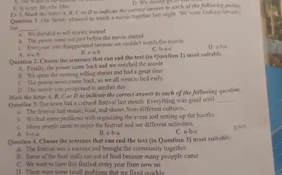 C. It is my favorite film.
D. We should go to that
Ex 5.Mark the letter A, B, C or D to indicate the correct answer to each of the following question
Question 1. Our family planned to watch a movie together last night We were looking forward is
but __
a. We decided to tell stories instead.
b. The power went out just before the movie started
C. Everyone was disappointec because we couldn't watch the movie.
D. a-b-c
B. c-a-b
C. b-a-c
A. Jon Walts is the offector of
A. a-c-b
Question 2 Choose the sentence that can end the text (in Question 1) most suitable.
A. Finally, the power came back and we watched the movie
B. We spent the evening telling stories and had a great time
C. The power never came back so we all went to bed early.
D. The movie was postponed to another day.
Mark the letter A,B, C or D to indicate the correct answer to each of the following questions.
Question 3. Our town had a cultural festival last month Everything was good until
__
a. The festival had music, food and shows from different cultures.
b. We had some problems with organizing the event and setting up the booths.
C. Many people came to enjoy the festival and see different activities.
C. a-b-c
A. b-c-a
B. c-b-a
Question 4.Choose the sentence that can end the text (in Question 3) most suitable.
A. The festival was a success and brought the communit y together.
B. Some of the food stalls ran out of food because many peopple came
C. We want to have this festival every year from now on
D. There were some small problems that we fixed quickly