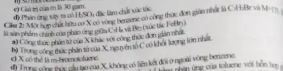 c) Giá trị của m là 30 gam.
d) Phin ứng xảy ra có H_(2)SO_(4) đặc làm chất xúc tác.
Câu 2: Một hop chất hữu cơ X có vòng benzone có công thức đơn giản nhất là
là sản phẩm chính cin phản ứng giữa C_(7)H_(8) và Br_(2) (xúc tác FeBn).
CH_(7)Br
a) Công thức phân từ của X khác với công thức đơn giản nhất.
b) Trong cong thức phân tử của X, nguyên tố C có khối lượng lớn nhất.
c) X có the là m-bromotoluene.
d) Trono cine thit cấu tạo của X, không có liên kết đôi ở ngoài vòng benzone.
nhǎn ứng của tolucne với hơn hơn