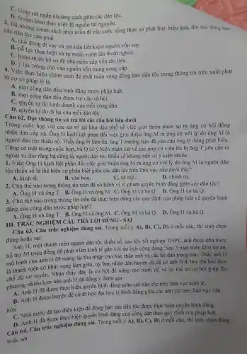 C. Giún rút ngắn khoảng , cách giữa các dân tộC.
D. Nhằm khai thác triệt để nguồn tài nguyên.
3. Để những chính sách phát triển đi vào cuộc sống thực sự phát huy hiệu quả, đòi hỏi đồng bào
các dân tộc cần phải
A. chi động đi vay và chi tiêu tiết kiện nguồn vốn vay.
B. nỗ lực thực hiện và tự mình vươn lên thoát nghèo.
C. hoàn thiện hồ sơ để nhà nước cấp tiền chi tiêu.
D. ý lại , trông chờ vào nguồn vốn trung ương cấp.
4. Việc thực hiện chính sách để phát triển vùng đồng bào dân tộc trong thông tin trên xuất phát
từ cơ sở pháp lý là
A. mọi công dân đều bình đẳng trước pháp luật.
B. mọi công dân đều được trợ cấp xã hôi.
C. quyền tư do kinh doanh của mỗi i công dân.
D. quyền tự do đi lại của mỗi dân tộC.
Câu 62.. Đoc thông tin và trả lời các câu hỏi bên dưới
Trong cuộc họp với các cử tri tai khu dân phố về việc giới thiêu nhân sự ra ứng cử hội đồng
nhân dân cấp xã Ông H kịch liệt phản đối việc giới thiêu ông M ra ứng : cử với lý do ông M là
người dân tộc thiểu số. Thấy ông H làm l ồn, ông T trưởng bản đã yêu cầu ông H dừng phát biểu.
Cũng có mặt trong cuộc họp, bà Q có ý kiến nhân xét về các ứng cử viên thì bị ông T yêu cầu ra
ngoài vì cho rằng bà cũng là người dân tộc thiểu số không nên có ý kiến nhiều.
1. Việc Ông H kịch liệt : phản đối việc giới thiệu ông M ra ứng cử với lý do ông M là người dân
tộc thiểu số là thể hiên sư phân biệt giữa các dân tộc trên lĩnh vực nào dưới đây?
A. kinh tế.
B. vǎn hóa.
C. xã hội.
D. chính tri.
2. Chủ thể nào trong thông tin trên đã có hành vi vi pham quyền bình đǎng giữa các dân tộc?
A. Ông H và ông T.B. Ông H l và ông M C. Ông : M và bà Q . D. Ông H và bà Q.
3. Chủ thể nào trong thông tin trên đã thực hiện đúng các quy định của pháp luật về quyền bình
đẳng của công dân trước pháp luât?
A. Ông H và ông T B. Ông H và ông M . C. Ông M và bà Q . D. Ông H và bà Q.
III. TR ÁC NGHIỆM CÂU TRẢ LỜI ĐÚNG - SAI
Câu 63.Câu trắc nghiệm đúng sai.Trong mỗi ý A), B),C), D)ở mỗi câu , thí sinh chon
đúng hoặc sai:
dung H.một thanh niên người dân tộc thiểu số,sau khi tốt nghiệp THPT, anh được nhà nước
hỗ trợ 50 triệu đồng để phát triển kinh tế gắn với du lịch cộng đồng.Sau 3 nǎm triển khai dự án,
mô hình của anh H đã mang lại thu nhập cho bản thân anh và các hô dân trong bản.Thấy anh H
là thanh niên có khát vọng làm giàu,, ủy ban nhân dân huyện đã đề cử anh H đi học đại học theo
chế độ cử tuyển.Nhân thấy đây là cơ hôi để nâng cao trình độ và có thể có cơ hội giúp địa
phương nhiều hơn nên anh H đã đồng ý tham gia
A. Anh H đã được thực hiện quyền bình đǎng giữa các dân tộc trên lĩnh vực kinh tế.
B. Anh H được huyện đề cử đi học đai học là bình đǎng giữa các dân tộc trên lĩnh vực vǎn
hóa.
hóC. Nhà nước đã tạo điều kiện để đồng bào các dân tộc : được thực hiện quyền bình đẳng.
D. Anh H đã được thực hiện quyền bình đẳng của công dân theo quy định của pháp luật.
Câu 64.Câu trắc nghiệm đúng sai.Trong mỗi ý A), B),C), D) ở mỗi câu,, thí sinh chọn đúng
hoặc sai: