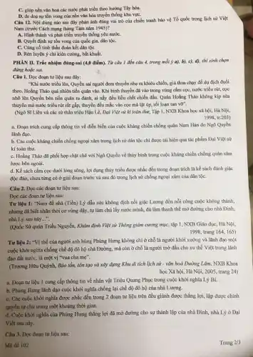 C. giúp nền vǎn hoá các nước phát triển theo hướng Tây hóa.
D. đe doạ sự tồn vong của nền vǎn hóa truyền thống khu vựC.
Câu 12. Nội dung nào sau đây phản ánh đúng vai trò của chiến tranh bảo vệ Tổ quốc trong lịch sử Việt
Nam (trước Cách mạng tháng Tám nǎm 1945)?
A. Hình thành và phát triển truyền thống yêu nướC.
B. Quyết định sự tồn vong của quốc gia, dân tộC.
C. Cùng cố tinh thần đoàn kết dân tộC.
D. Rèn luyện ý chí kiên cường, bất khuất.
PHÀN II. Trắc nhiệm đúng-sai (4,0 điểm). Từ câu 1 đến câu 4, trong mỗi ý a), b), c), d),thí sinh chọn
đúng hoặc sai.
Câu 1. Đọc đoạn tư liệu sau đây:
"Khi nước triều lên,Quyền sai người đem thuyền nhẹ ra khiêu chiến, giả thua chạy để dụ địch đuổi
theo. Hoằng Tháo quả nhiên tiến quân vào . Khi binh thuyền đã vào trong vùng cắm cọc, nước triều rút,, cọc
nhô lên Quyền bèn tiến quân ra đánh,ai nấy đều liều chết chiến đấu. Quân Hoằng Tháo không kịp sửa
thuyền mà nước triều rút rất gấp, thuyền đều mắc vào cọc mà lật úp, rối loạn tan voverrightarrow (0)''
(Ngô Sĩ Liên và các sử thần triệu Hậu Lê, Đại Việt sử kí toàn thư, Tập 1, NXB Khoa học xã hội, Hà Nội,
1998, tr.203)
a. Đoạn trích cung cấp thông tin về diễn biến của cuộc kháng chiến chống quân Nam Hán do Ngô Quyền
lãnh đạo.
b. Các cuộc kháng chiến chống ngoại xâm trong lịch sử dân tộc chỉ được tái hiện qua tác phẩm Đại Việt sử
kí toàn thư.
C. Hoằng Tháo đã phối hợp chặt chẽ với Ngô Quyền về thủy binh trong cuộc kháng chiến chống quân xâm
lược bên ngoài.
d. Kế sách cắm cọc dưới lòng sông, lợi dụng thủy triều được nhắc đến trong đoạn trích là kế sách đánh giặc
độc đáo, chưa từng có ở giai đoạn trước và sau đó trong lịch sử chống ngoại xâm của dân tộC.
Câu 2. Đọc các đoạn tư liệu sau:
Đọc các đoạn tư liệu sau:
Tư liệu 1: "Nam đế nhà (Tiền) Lý dẫu sức không địch nổi giặc Lương đến nỗi công cuộc không thành,
nhưng đã biết nhân thời cơ vùng dậy,tự làm chủ lấy nước mình, đủ làm thanh thế mở đường cho nhà Đinh,
nhà Lý sau này __
(Quốc Sử quán Triều Nguyễn, Khâm định Việt sử Thông giám cương mục, tập 1, NXB Giáo dục, Hà Nội,
1998, trang 164, 165)
Tư liệu 2: "Vị thế của người anh hùng Phùng Hưng không chi ở chỗ là người khởi xướng và lãnh đạo một
cuộc khởi nghĩa chống chế độ đô hộ nhà Đường, mà còn ở chỗ là người mở đầu cho xu thế Việt trong lãnh
đạo đất nước, là một vị "vua cha me''
(Trương Hữu Quýnh, Bảo tồn, tôn tạo và xây dựng Khu di tích lịch sử - vǎn hoá Đường Lâm, NXB Khoa
học Xã hội, Hà Nội, 2005, trang 24)
a. Đoạn tư liệu 1 cung cấp thông tin về nhân vật Triệu Quang Phục trong cuộc khởi nghĩa Lý Bí.
b. Phùng Hưng lãnh đạo cuộc khởi nghĩa chống lại chế độ đô hộ của nhà Lương.
C. Các cuộc khởi nghĩa được nhắc đến trong 2 đoạn tư liệu trên đều giành được thắng lợi, lập được chính
quyền tự chủ trong một khoảng thời gian.
d. Cuộc khởi nghĩa của Phùng Hưng thẳng lợi đã mở đường cho sự thành lập của nhà Đinh, nhà Lý ở Đại
Việt sau này.
Câu 3. Đọc đoạn tư liệu sau:
Mã đề 102