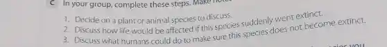 C In your group,complete these steps . Make I
1. Decide on a plant or animal species to discuss.
2. Discuss how life would be affected if this species suddenly went extinct.
3. Discuss what humans could do to make sure this species does not become extinct.