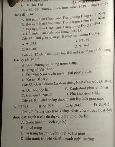 C. Hà Huy Tập
(D. Phan Đang
Câu 10. Chủ trương chiến lược mới
(1939-1945)
được
Đảng đề ra từ:
A. Hội nghị Ban Chấp hành Trung ương Đảng
(11/1939)
B. Hội nghị Ban Chấp hành Trung ương Đảng
(11/1940)
C. Hội nghị Ban Chấp hành Trung ương Đảng
(5/1941)
D. Hội nghị toàn quốc của Đảng (8/1945)
A. Le Hong Thong
Câu 11. Thời gian quân phiệt Nhật vào Đông Dương:
A. 9/1938
B. 9/1939
D. 9/1941
C. 9/1940
Câu 12. Tổ chức nào triệu tập Hội nghị quân sự cách mạng
Bắc kỳ (5/1945)
A. Ban Thường vụ Trung ương Đảng
B. Tổng bộ Việt Minh
C. Đội Việt Nam tuyên truyền giải phóng quân
D. Xứ ủy Bắc Kỳ
Câu 13. Khẩu hiệu của Cao trào kháng Nhật cứu nước
(3/1945)
A. Dân tộc độc lập
B. Đánh đuồi phát xít Nhật
C. Giải quyết nạn đói
D. Phá kho thóc Nhật
Câu 14. Khu giải phóng được thành lập thời gian nào?
A. 3/1045
B. 5/1945
C. 6/1945
D. 8/1945
Câu 15. Trong cao trào kháng Nhật cứu nước, hoạt động
được đẩy mạnh ở các đô thị và thành phố lớn là:
A. chiến tranh du kích cục bộ
B. tự vũ trang
C. vũ trang tuyên truyền, diệt ác trừ gian
D. đấu tranh báo chí và đấu tranh nghị trường