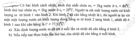 - Có hai bình cách nhiệt, bình thứ nhất chứa m_(1)=3kg nước ở t_(1)=80^circ C
bình thứ hai chứa m_(2)=5kg nước ở t_(2)=20^circ C . Người ta rót một lượng nước có khối
lượng m từ bình I vào bình 2. Khi bình 2 dã cân bằng nhiệt là t, thì người ta lại rót
một một lượng nước có khối lượng đúng bằng m từ bình 2 sang bình 1, nhiệt độ ở
binh I sau khi cân bằng là t'=77,92^circ C
a) Xác dịnh lượng nước m đã rót ở mỗi lần và nhiệt độ cân bằng ở bình 2.
b) Nếu tiếp tục thực hiện lần thứ hai, tìm nhiệt độ cân bằng ở mỗi bình.