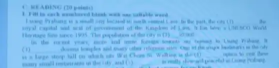 C. HEADING (20 points)
1 rill in each numbered blank with one suitable word.
Luang Prabang is a small city located in month central Laos to the past, the city (1) __ the
inyal capital and anal of provemment of the Kingdom of Lane II World
Heritage Site since I 905 The population of the city in (2) __ 50.000
in the recent year more and more foreign
(1) __ dovens tomples and many other religious ailos One of the major landmarla in the cily
hill on which sits Wat Chom Mi Walking is the (4) __ option to visit these
many small restaurants in the city, and () __ is really alow and pron oful in Luang Prabang
each out