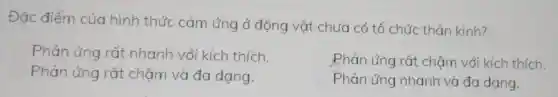 Đặc điểm của hình thức cảm ứng ở động vật chưa có tổ chức thân kinh?
Phản ứng rất nhanh với kích thich.
C Phản ứng rất : chậm với kích thich.
Phản ứng nhanh và đa dang.
Phản ứng rất chậm và đa dạng.