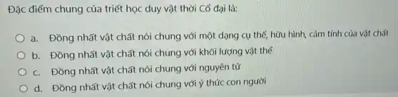 Đặc điểm chung của triết học duy vật thời Cổ đại là:
a. Đồng nhất vật chất nói chung với một dạng cụ thể hữu hình, cảm tính của vật chất
b. Đồng nhất vật chất nói chung với khối lượng vật thể
c. Đồng nhất vật chất nói chung với nguyên tử
d. Đồng nhất vật chất nói chung với ý thức con người