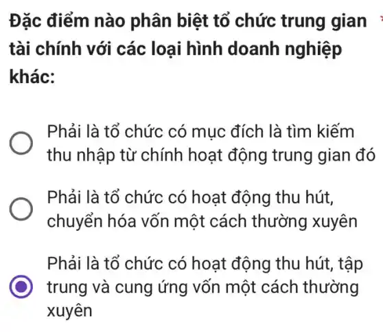 Đặc điểm nào phân biệt tổ chức trung gian
tài chính với các loại hình doanh nghiệp
khác:
Phải là tổ chức có mục đích là tìm kiếm
thu nhập từ chính hoạt động trung gian đó
Phải là tổ chức : có hoạt động thu hút.
chuyển hóa vốn một cách thường xuyên
Phải là tổ chức có hoạt động thu hút, tập
trung và cung ứng vốn một cách thường
xuyên