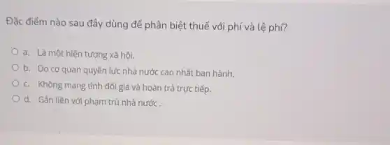 Đặc điểm nào sau đây dùng để phân biệt thuế với phí và lệ phí?
a. Là một hiện tượng xã hội.
b. Do cơ quan quyền lực nhà nước cao nhất ban hành.
c. Không mang tính đối giá và hoàn trả trực tiếp.
d. Gắn liền với phạm trù nhà nước.