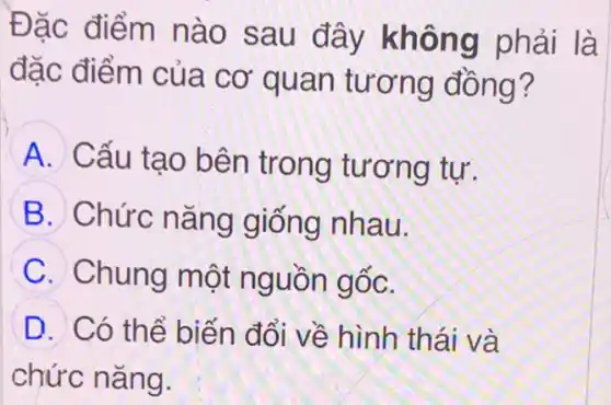 Đặc điểm nào sau đây không phải là
đặc điểm của cơ quan tương đồng?
A
Cấu tạo bên trong tương tư.
B Chức nǎng giống nhau.
C Chung một nguồn gốc.
D Có thể biến đổi về hình thái và
chức nǎng.