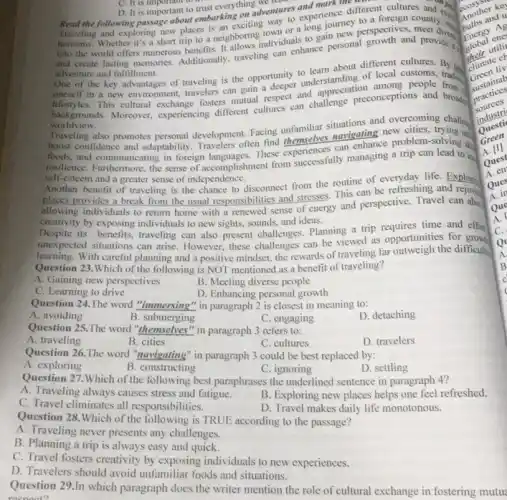C. It is important to
D. It is important
Read the following passage about embarking
D. It is important to trust everything adventures experience different cultures and a
exploring new places is an exciting town or a long journey country.
horizons. Whether it's a short trip to a neighboring individuals to gain new perspectives, meet
and create lasting memories.Additionally, traveling can enhance personal growth and provides
adventure and fulfillment.
adventure and fulfillment.of local customs, One of the key advantages of traveling is the opportunity to learn about
oneself in a new environment, travelers can gain a deeper understanding of among people tradition
backgrounds. Moreover experiencing different cultures can challenge preconceptions and broads
worldview.
Traveling also promotes personal development. Facing unfamiliar and overcoming challen
boost confidence and adaptability. Travelers often find themselves mavigating new
foods, and communicating in foreign languages. These experiences can enhance problem-solving si
resilience. Furthermore, the sense of accomplishment from successfully managing a trip can lead to in
self-esteem and a greater sense of independence.
Another benefit of traveling is the chance to disconnect from the routine of everyday life. Explory
places provides a break from the usual responsibilities and stresses. This can be refreshing and
allowing individuals to return home with a renewed sense of energy and perspective. Travel can also
creativity by exposing individuals to new sights.sounds, and ideas.
Despite its benefits, traveling can also present challenges.Planning a trip requires time and effor
unexpected situations can arise However, these challenges can be viewed as opportunities for grows
learning. With careful planning and a positive mindset.the rewards of traveling far outweigh the difficult.
Question 23.Which of the following is NOT mentioned as a benefit of traveling?
A. Gaining new perspectives
B. Meeting diverse people
D. Enhancing personal growth
C. Learning to drive
Question 24.The word "immersing" in paragraph 2 is closest in meaning to:
A. avoiding
B. submerging
Question 25.The word "themselves" in paragraph 3 refers to:
C. engaging
D. detaching
A. traveling
B. cities
C. cultures
D. travelers
Question 26.The word "navigating" in paragraph 3 could be best replaced by:
A. exploring
B. constructing
C. ignoring
D. settling
Question 27.Which of the following best paraphrases the underlined sentence in paragraph 4?
A. Traveling always causes stress and fatigue.
B. Exploring new places helps one feel refreshed.
C. Travel climinates all responsibilities.
D. Travel makes daily life monotonous.
Question 28.Which of the following is TRUE according to the passage?
A. Traveling never presents any challenges.
B. Planning a trip is always easy and quick.
C. Travel fosters creativity by exposing individuals to new experiences.
D. Travelers should avoid unfamiliar foods and situations.
Question 29.In which paragraph does the writer mention the role of cultural exchange in fostering mutu
respect?