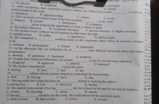 C. institutions
14. __
gives students th opportunity to study a s
D. companies
A. Secondary education
B. Vocational ducation
can C. courses
D. breaks
15. The University of Oxodisonomotitis best-understand
__
in the bread.
A. chances
B. careers
C. Secondary
fou D. Formal D. Formal
skilled eople in the trade.
__ to learn from
skilled be completing thei r vocationa I courses, student.s are offered
A. education
B. apprenticeships
__
educ B. Acropular op tion for school.eavers wh don't go to university.
A. Vocational
B. Academic
15. My brother wasn't offered the job becau se he didn't have the right
__
C. Special education D. Higher education
A. qualifications
B. trades
C. apprentices
righ skilled people
16. He completed a
__ cooking course at this vocation?school before he became a restauran
cook.
A.business
B. professional
C. formal
D. responsible
17.business educatior fair, we collected a lot of
__ from different institutions about their trainin programmes.
A. answers
B . questions
C. brochures
D . donations
18. Despite thei r financial difficulties ,my parents
__ to pay for my uni versity ed cation.
A. disagreed
C. refused
PD managed
19. My mother remembered __ visited this place.
A. having
B. have
C. had
D. has
20. __ talked with my teacher helped me understand the l esson better.
A.Had
B. Having
C. Have
D. Has
21. Having made the wrong decision,he __ intere st in studying the subject.
A. having lost
B. lost
C. have lost
D. having
22 My parents were proud of having __ the best schools in the area for me and my brothers.
A. choose
B. choosing
C. chose
D. chosen
23.Having __ carefully for the exam , she could answer all the quest ions easily.
A. been revised
B. had r evised
C. revise
D. revised
a. to
32. Laur
Mike: Is
A. Woul
33. Tom
convenie
Ms Hoa
A. I'd lik
34.........
35.Some
different
A. event
36. Beside
a. independ
37. Exams
a. taken
38.He
a. immedia
39.He
a. graduat
40.He
a. requires
II. Read
Lam comp
income.
his univers