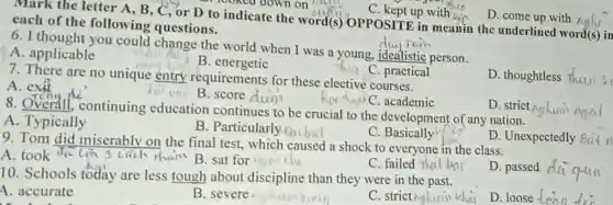 C. kept up with is
D. come up with ngh
each of the following questions. each of the following qu or D to indicate the word(s)OPPOSITE in meanin the underlined word(s) in
Tain
6. I thought you could change the world when I was a young, idealistic person.
A. applicable
B . energetic
7. There are no unique entry requirements for these elective courses.
C. academic
C. practical
D. thoughtless flutu 5
A. exit
vtu B. score dium
8. Overall, continuing education continues to be crucial to the development of any nation.
D. strict nghunin
ngal
A. Typically
B. Particularly-Dicbul
C . Basically
9. Tom did miserably on the final test.which caused a shock to everyone in the class.
A. took da
1 cách main B sat for
C. failed
10. Schools today are less tough about discipline than they were in the past.
D. passed
A. accurate
B. severe
C. strictnghuin khir
D. loose - Cona