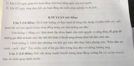 C. Khí CO2 ngày giảm bởi hoạt động sinh hoạt hằng ngày của con người.
D. Khí H2 ngày càng tǎng bởi các hoạt động sản xuất nông nghiệp và du lịch.
II.TU' LUÂN (4,0 điểm)
Câu 1 (3,0 điểm). Xử lí tình huống và thực hành kĩ nǎng xây dựng và phát triển các mối
quan hệ với mọi người trong cộng đồng trong các tình huống sau đây:
- Tình huống 1:Hùng có ý định thành lập nhóm thanh niên tình nguyện vì cộng đồng đề giúp đỡ
những gia đình có hoàn cảnh đặc biệt khó khǎn ở địa phương nhưng chưa biết làm cách nào.
- Tình huống 2:Lãnh đạo phường em kêu gọi toàn dân thực hiện phong trào "Khu dân cư
xanh - sạch - đẹp". Tuy nhiên, một số hộ gia đình trong khu dân cư không hưởng ứng.
Câu 2 (1,0 điểm). Nêu nội dung tuyên truyền trong hoạt động quảng bá và tuyên truyền
bảo vệ cảnh quan thiên nhiên.